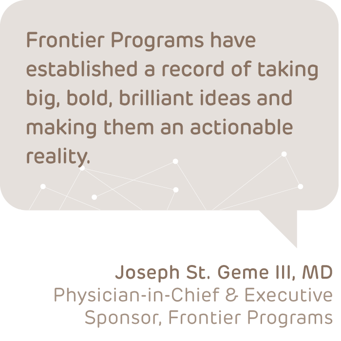 QUOTE: Frontier Programs have established a record of taking big, bold, brilliant ideas and making them an actionable reality. – Joseph St. Geme, III, MD, Physician-in-Chief & executive sponsor, Frontier Programs